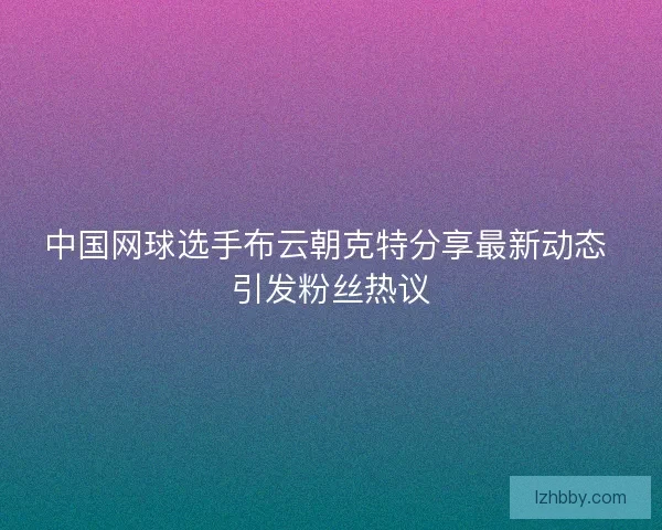 中国网球选手布云朝克特分享最新动态 引发粉丝热议