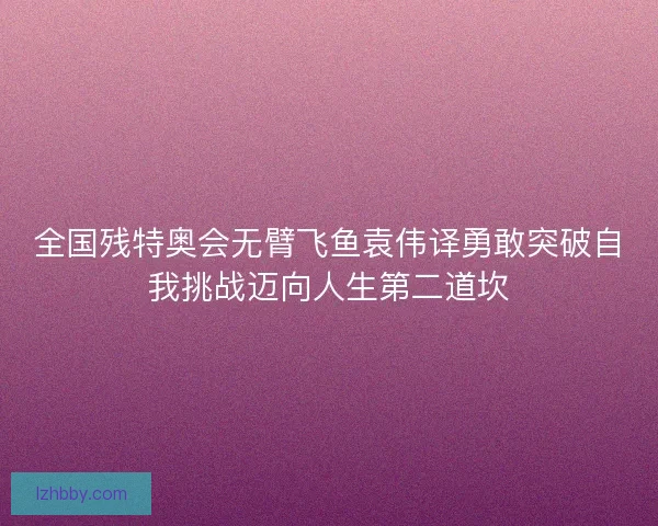 全国残特奥会无臂飞鱼袁伟译勇敢突破自我挑战迈向人生第二道坎