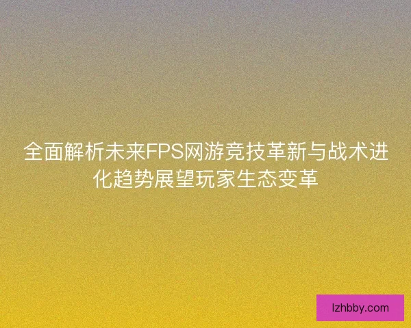 全面解析未来FPS网游竞技革新与战术进化趋势展望玩家生态变革