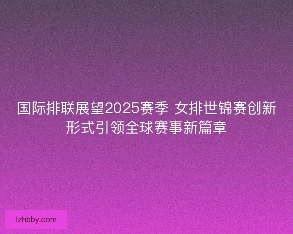 国际排联展望2025赛季 女排世锦赛创新形式引领全球赛事新篇章