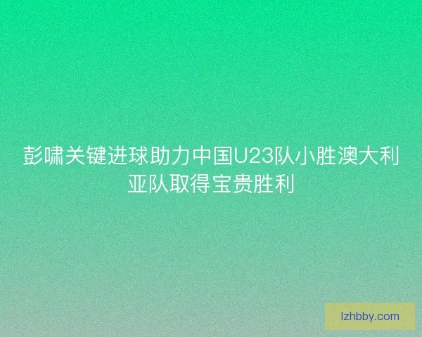 彭啸关键进球助力中国U23队小胜澳大利亚队取得宝贵胜利