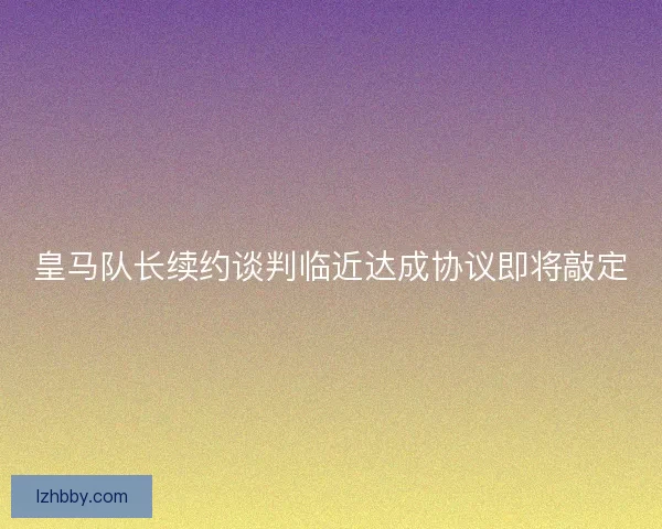 皇马队长续约谈判临近达成协议即将敲定