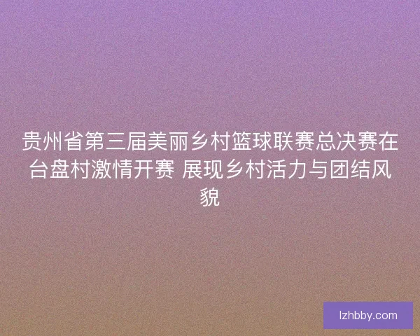 贵州省第三届美丽乡村篮球联赛总决赛在台盘村激情开赛 展现乡村活力与团结风貌